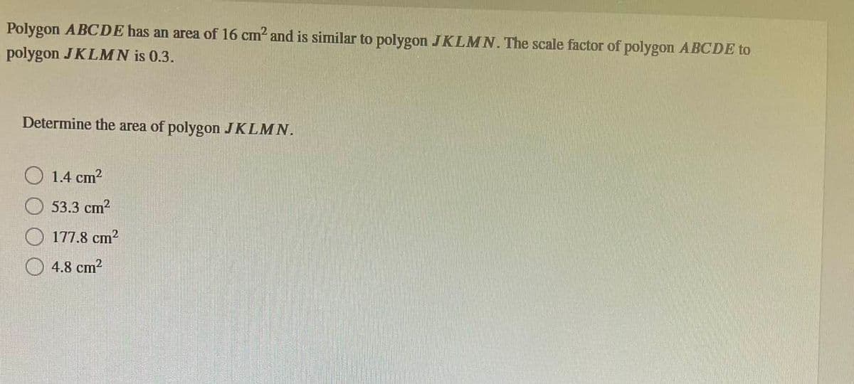 Polygon ABCDE has an area of 16 cm² and is similar to polygon JKLMN. The scale factor of polygon ABCDE to
polygon JKLMN is 0.3.
Determine the area of polygon JKLMN.
1.4 cm²
53.3 cm²
177.8 cm²
4.8 cm²