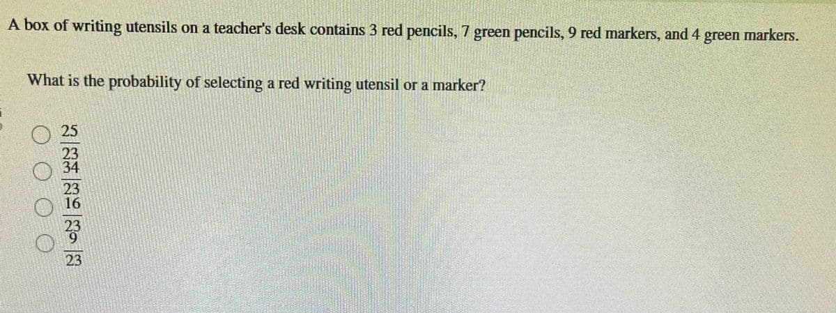 A box of writing utensils on a teacher's desk contains 3 red pencils, 7 green pencils, 9 red markers, and 4
What is the probability of selecting a red writing utensil or a marker?
25
23
34
23
23
green markers.