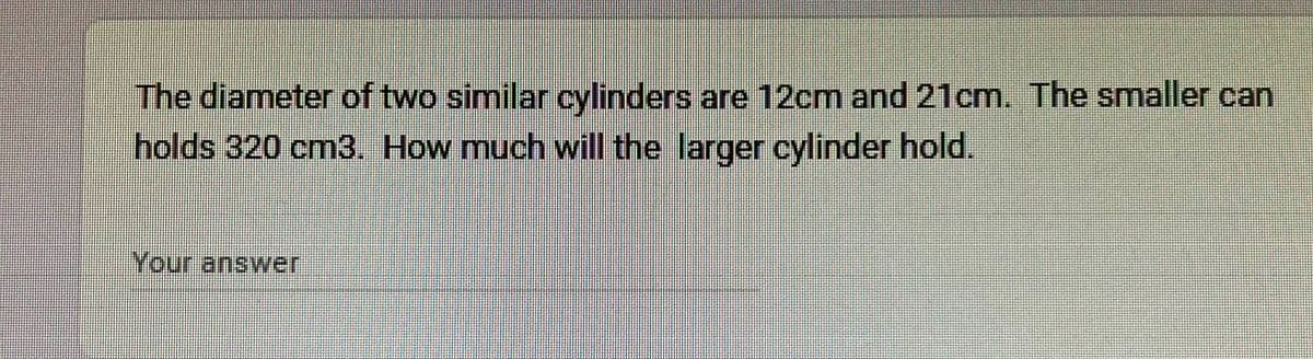 The diameter of two similar cylinders are 12cm and 21cm. The smaller can
holds 320 cm3. How much will the larger cylinder hold.
Your answer