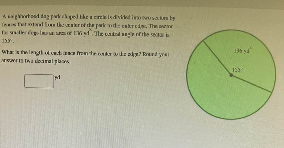 A neighborhood dog park shaped like a circle is divided into two sectors by
fences that extend from the center of the park to the outer edge. The sector
for smaller dogs has an area of 136 yd. The central angle of the sector is
155⁰.
What is the length of each fence from the center to the edge? Round your
answer to two decimal places.
yd
136 yd
155⁰