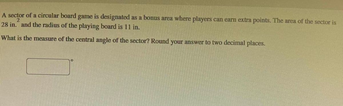 A sector of a circular board game is designated as a bonus area where players can earn extra points. The area of the sector is
28 in. and the radius of the playing board is 11 in.
2
What is the measure of the central angle of the sector? Round your answer to two decimal places.
10