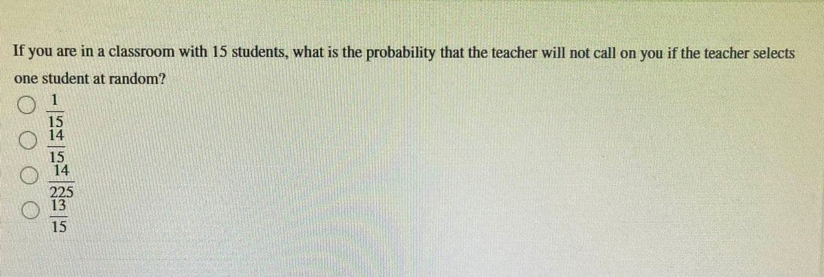 If you are in a classroom with 15 students, what is the probability that the teacher will not call on you if the teacher selects
one student at random?
1
15
15
225
15