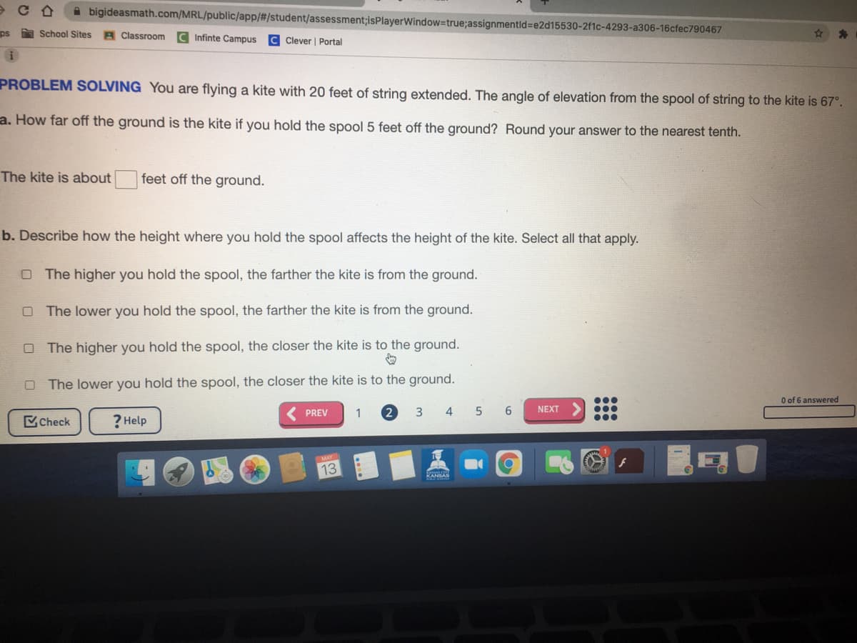 A bigideasmath.com/MRL/public/app/#/student/assessment;isPlayerWindow=true;assignmentld=e2d15530-2f1c-4293-a306-16cfec790467
ps
a School Sites
A Classroom C Infinte Campus
Clever | Portal
PROBLEM SOLVING You are flying a kite with 20 feet of string extended. The angle of elevation from the spool of string to the kite is 67°.
a. How far off the ground is the kite if you hold the spool 5 feet off the ground? Round your answer to the nearest tenth.
The kite is about feet off the ground.
b. Describe how the height where you hold the spool affects the height of the kite. Select all that apply.
O The higher you hold the spool, the farther the kite is from the ground.
O The lower you hold the spool, the farther the kite is from the ground.
The higher you hold the spool, the closer the kite is to the ground.
O The lower you hold the spool, the closer the kite is to the ground.
O of 6 answered
PREV
1
2
3 4
5 6
NEXT
MCheck
? Help
MAY
13
