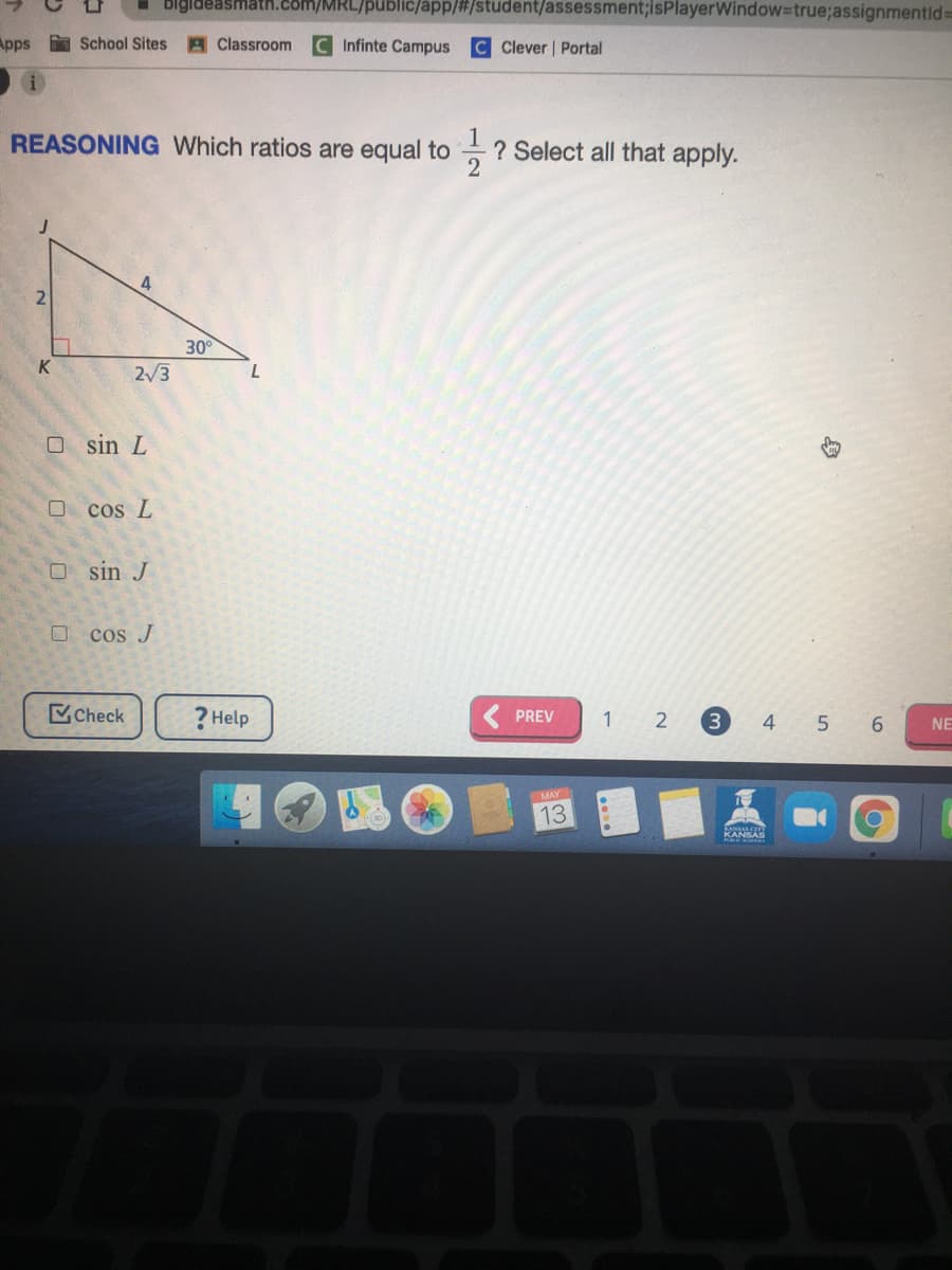 bigldeasmath.com/MRL/public/app/#/student/assessment3;isPlayerWindow3true;assignmentid%3=
Apps School Sites
A Classroom
Infinte Campus
C Clever | Portal
REASONING Which ratios are equal to
? Select all that apply.
2
30
2/3
O sin L
cos L
O sin J
O cos J
Check
? Help
3
PREV
1 2
4 5 6
NE
MAY
13
KANSAS
12
