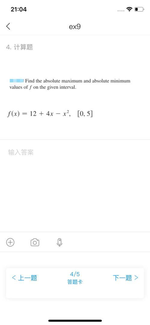 21:04
ex9
4. 计算题
Find the absolute maximum and absolute minimum
values of f on the given interval.
f(x) = 12 + 4x - x, [0, 5]
输入答案
4/5
答题卡
下一题>
く上一题
