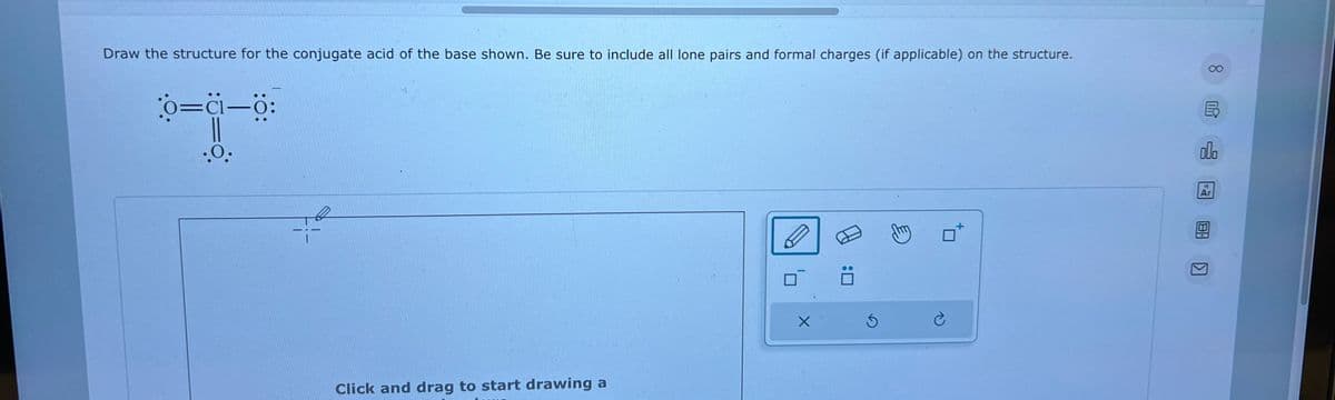 ||
Draw the structure for the conjugate acid of the base shown. Be sure to include all lone pairs and formal charges (if applicable) on the structure.
0=Cl=0:
.0.
Click and drag to start drawing a
X
18
Ar
8