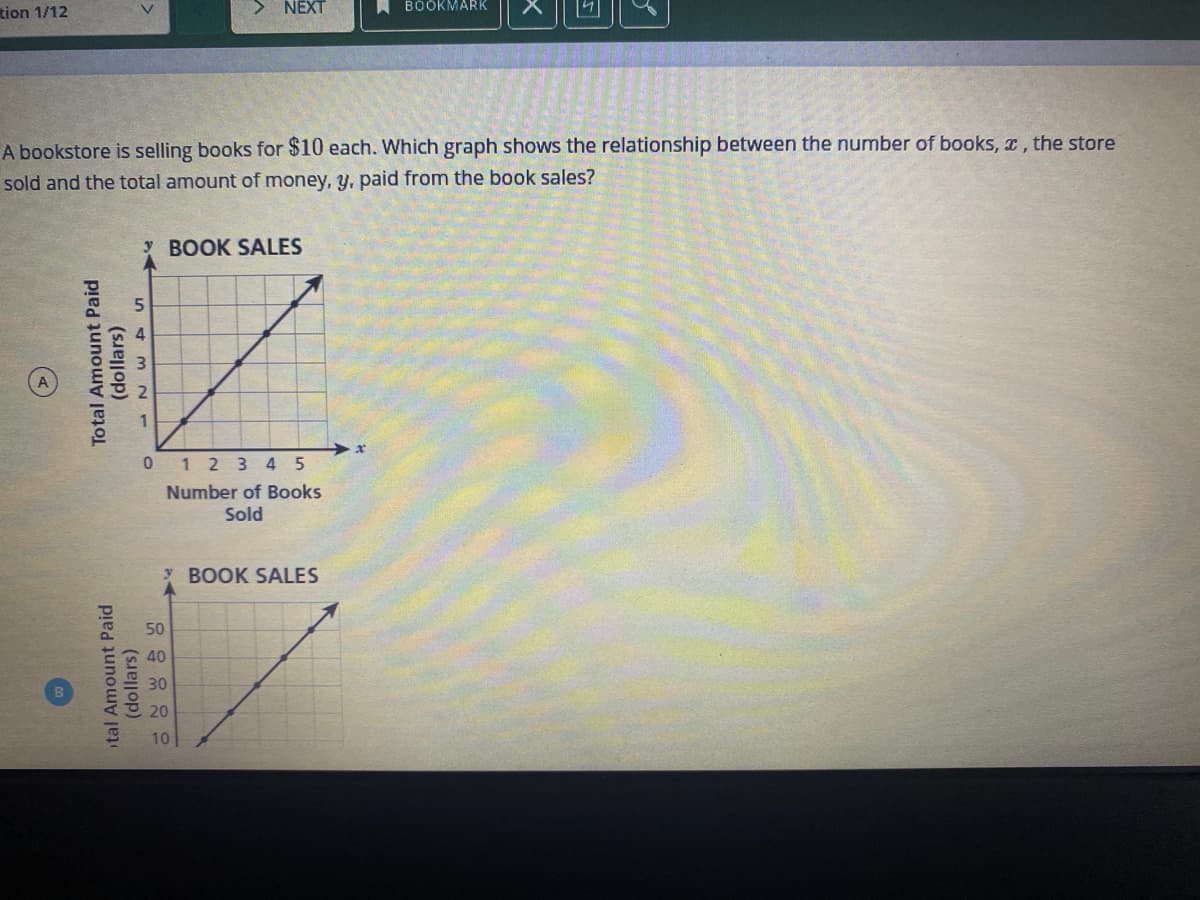 tion 1/12
> NEXT
A BOÖKMARK
A bookstore is selling books for $10 each. Which graph shows the relationship between the number of books, x, the store
sold and the total amount of money, y, paid from the book sales?
Y BOOK SALES
4
0 1 2 3 4 5
Number of Books
Sold
BOOK SALES
50
40
30
20
10
tal Amount Paid
(dollars)
Total Amount Paid
(dollars)
