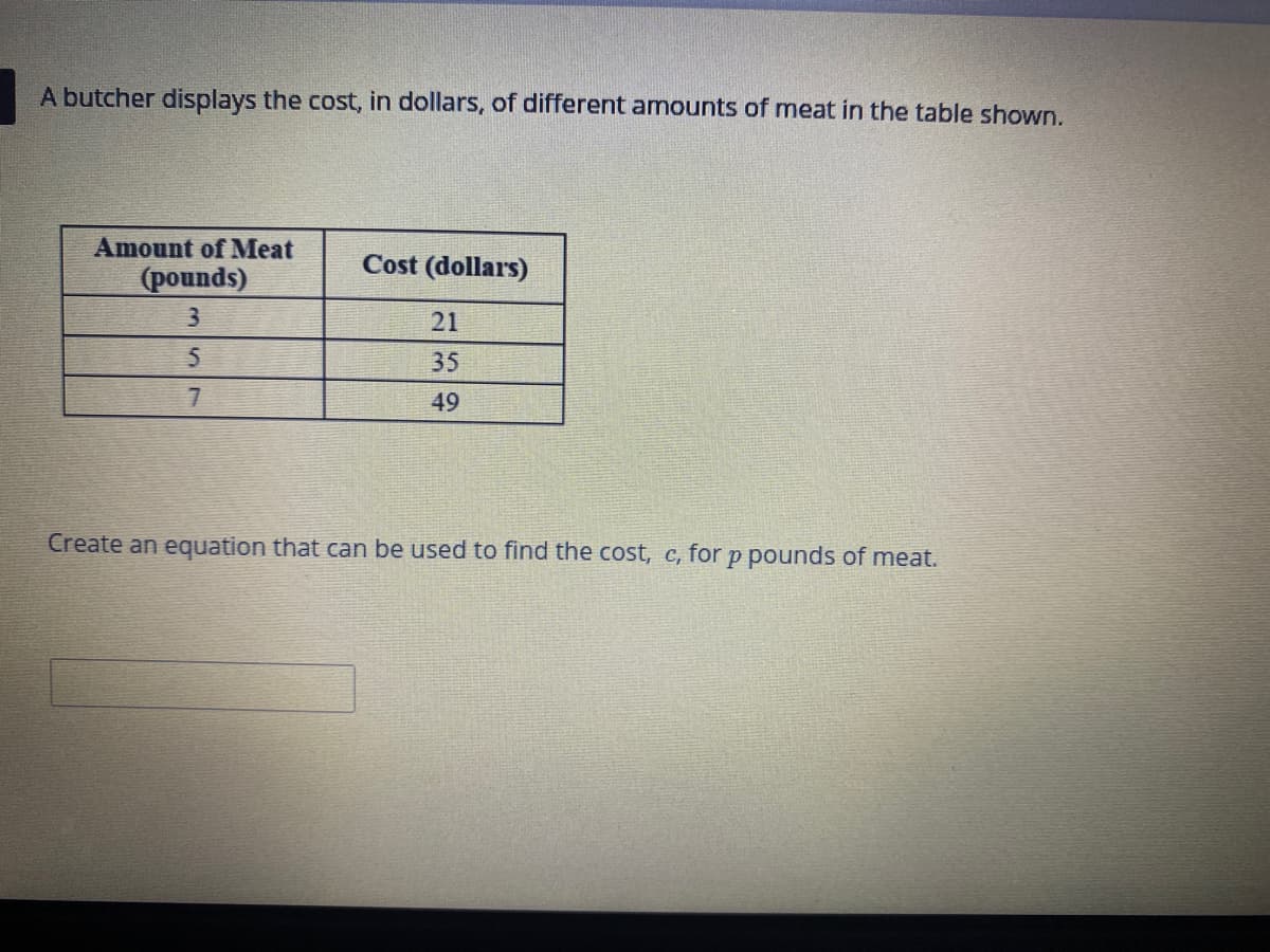 A butcher displays the cost, in dollars, of different amounts of meat in the table shown.
Amount of Meat
Cost (dollars)
(pounds)
21
35
7
49
Create an equation that can be used to find the cost, c, for p pounds of meat.
