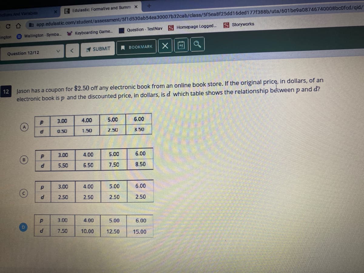 b app.edulastic.com/student/assessment/5f1d530ab54ea30007b32cab/class/5f5ea8f25dd16ded177f388b/uta/601be9a08746740008bc0fcd/gid/
S Homepage Logged...
E Edulastic: Formative and Summ x
adions And Variables
S Storyworks
Question - TestNav
* Keyboarding Game.
ington
Wallington -Symba..
A BOOKMARK
SUBMIT
Question 12/12
12
Jason has a coupon for $2.50 off any electronic book from an online book store. If the original pricę, in dollars, of an
electronic book is p and the discounted price, in dollars, is d which table shows the relationship between p and d?
3.00
4.00
5.00
6.00
0.50
1.50
2.50
3.50
3.00
4.00
5.00
6.00
5.50
6.50
7.50
8.50
3.00
4.00
5.00
6.00
2.50
2.50
2.50
2.50
3.00
4.00
5.00
6.00
d
7.50
10.00
12.50
15.00
