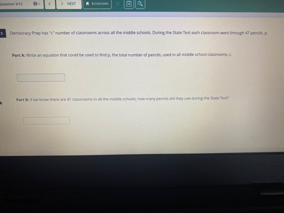 Question 3/12
> NEXT
A BOOKMARK
Democracy Prep has "c" number of classrooms across all the middle schools. During the State Test each classroom went through 47 pencils, p.
Part A: Write an equation that could be used to find p, the total number of pencils, used in all middle school classrooms, c.
Part B: If we know there are 41 classrooms in all the middle schools, how many pencils did they use during the State Test?
