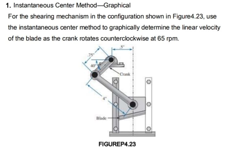 1. Instantaneous Center Method-Graphical
For the shearing mechanism in the configuration shown in Figure4.23, use
the instantaneous center method to graphically determine the linear velocity
of the blade as the crank rotates counterclockwise at 65 rpm.
40
Blade-
Crank
FIGUREP4.23
O
O