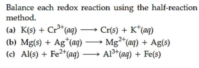 Balance each redox reaction using the half-reaction
method.
(a) K(s) + Cr*(aq) –→ Cr(s) + K*(aq)
(b) Mg(s) + Ag*(aq) → Mg*(aq) + Ag(s)
(c) Al(s) + Fe2*(aq)
2+
Al3+(aq) + Fe(s)
