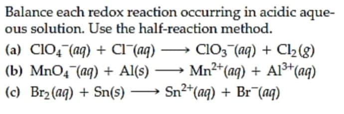 Balance each redox reaction occurring in acidic aque-
ous solution. Use the half-reaction method.
(a) CIO4 (aq) + Cl^(aq) → CIO3 (aq) + Cl2 (g)
(b) MnO4 (aq) + Al(s) → Mn2*(ag) + Alš*(aq)
(c) Br2 (aq) + Sn(s) → Sn2+(aq) + Br¯(aq)
