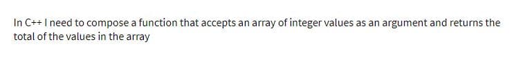 In C++I need to compose a function that accepts an array of integer values as an argument and returns the
total of the values in the array
