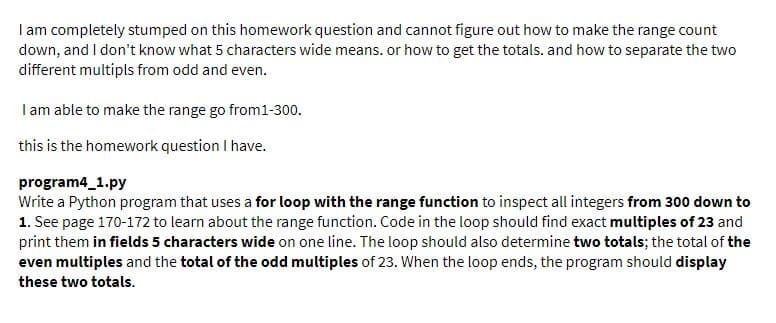 I am completely stumped on this homework question and cannot figure out how to make the range count
down, and I don't know what 5 characters wide means. or how to get the totals. and how to separate the two
different multipls from odd and even.
Iam able to make the range go from1-300.
this is the homework question I have.
program4_1.py
Write a Python program that uses a for loop with the range function to inspect all integers from 300 down to
1. See page 170-172 to learn about the range function. Code in the loop should find exact multiples of 23 and
print them in fields 5 characters wide on one line. The loop should also determine two totals; the total of the
even multiples and the total of the odd multiples of 23. When the loop ends, the program should display
these two totals.
