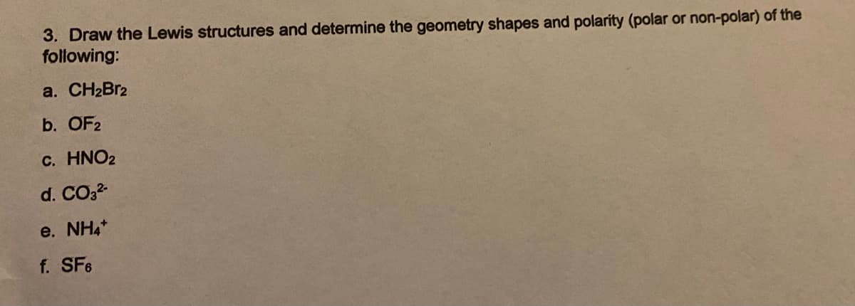 3. Draw the Lewis structures and determine the geometry shapes and polarity (polar or non-polar) of the
following:
a. CH2BR2
b. OF2
c. HNO2
d. CO32
e. NH4*
f. SF6
