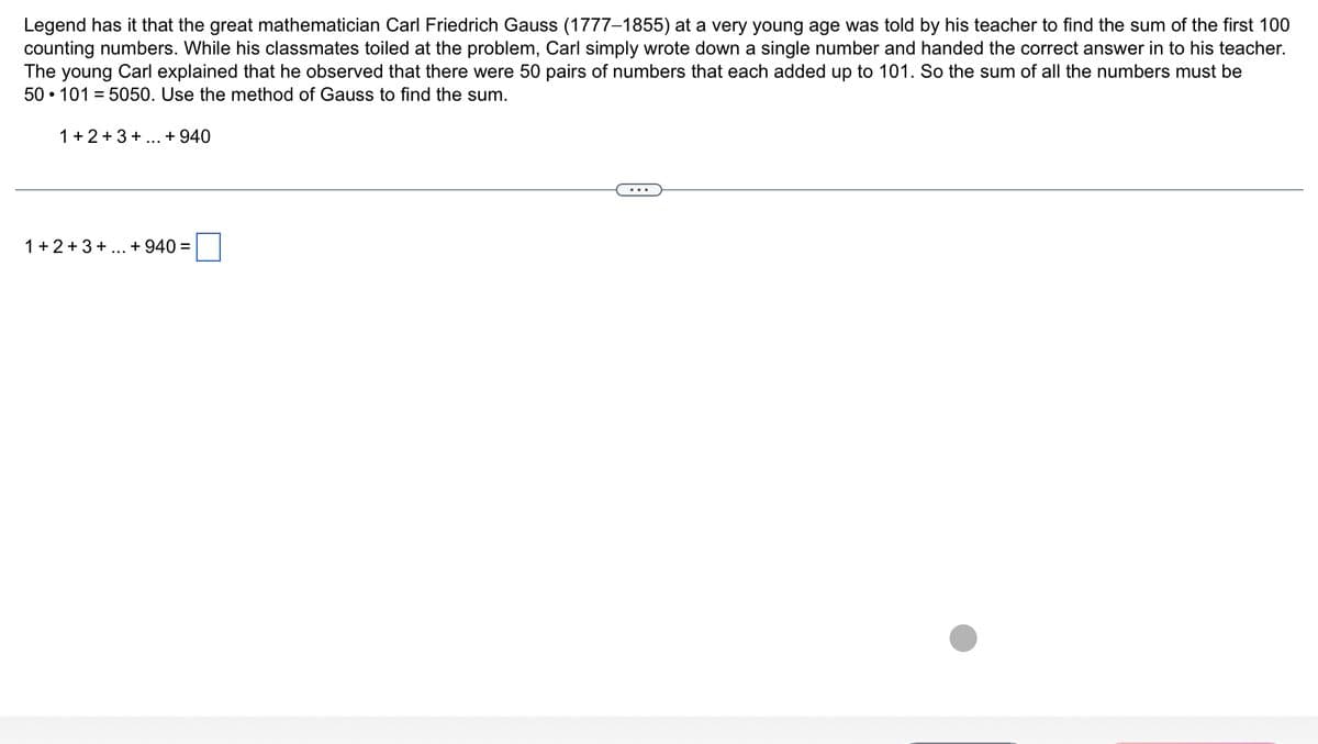 Legend has it that the great mathematician Carl Friedrich Gauss (1777-1855) at a very young age was told by his teacher to find the sum of the first 100
counting numbers. While his classmates toiled at the problem, Carl simply wrote down a single number and handed the correct answer in to his teacher.
The young Carl explained that he observed that there were 50 pairs of numbers that each added up to 101. So the sum of all the numbers must be
50 1015050. Use the method of Gauss to find the sum.
1+2+3+...+ 940
1+2+3+...+ 940 =