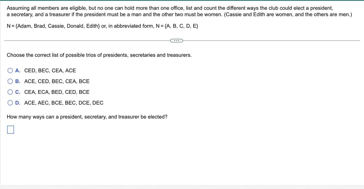 Assuming all members are eligible, but no one can hold more than one office, list and count the different ways the club could elect a president,
a secretary, and a treasurer if the president must be a man and the other two must be women. (Cassie and Edith are women, and the others are men.)
N = {Adam, Brad, Cassie, Donald, Edith} or, in abbreviated form, N = {A, B, C, D, E}
Choose the correct list of possible trios of presidents, secretaries and treasurers.
A. CED, BEC, CEA, ACE
B. ACE, CED, BEC, CEA, BCE
CEA, ECA, BED, CED, BCE
D. ACE, AEC, BCE, BEC, DCE, DEC
How many ways can a president, secretary, and treasurer be elected?