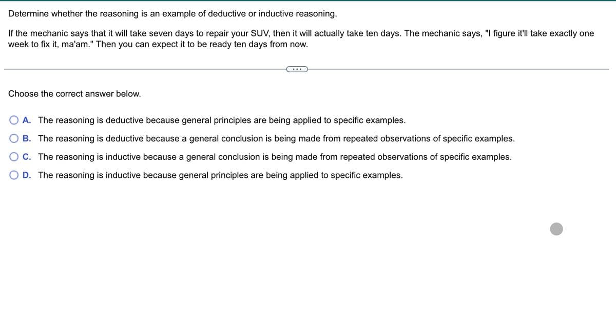 Determine whether the reasoning is an example of deductive or inductive reasoning.
If the mechanic says that it will take seven days to repair your SUV, then it will actually take ten days. The mechanic says, "I figure it'll take exactly one
week to fix it, ma'am." Then you can expect it to be ready ten days from now.
Choose the correct answer below.
A. The reasoning is deductive because general principles are being applied to specific examples.
B. The reasoning is deductive because a general conclusion is being made from repeated observations of specific examples.
C. The reasoning is inductive because a general conclusion is being made from repeated observations of specific examples.
D. The reasoning is inductive because general principles are being applied to specific examples.