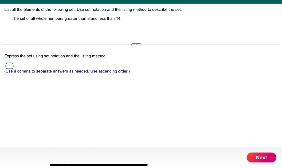 List all the elements of the following set. Use set notation and the listing method to describe the set.
The set of all whole numbers greater than 8 and less than 14.
Express the set using set notation and the listing method.
(Use a comma to separate answers as needed. Use ascending order.)
Next