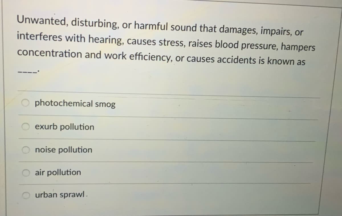 Unwanted, disturbing, or harmful sound that damages, impairs, or
interferes with hearing, causes stress, raises blood pressure, hampers
concentration and work efficiency, or causes accidents is known as
photochemical smog
exurb pollution
noise pollution
air pollution
urban sprawl.
