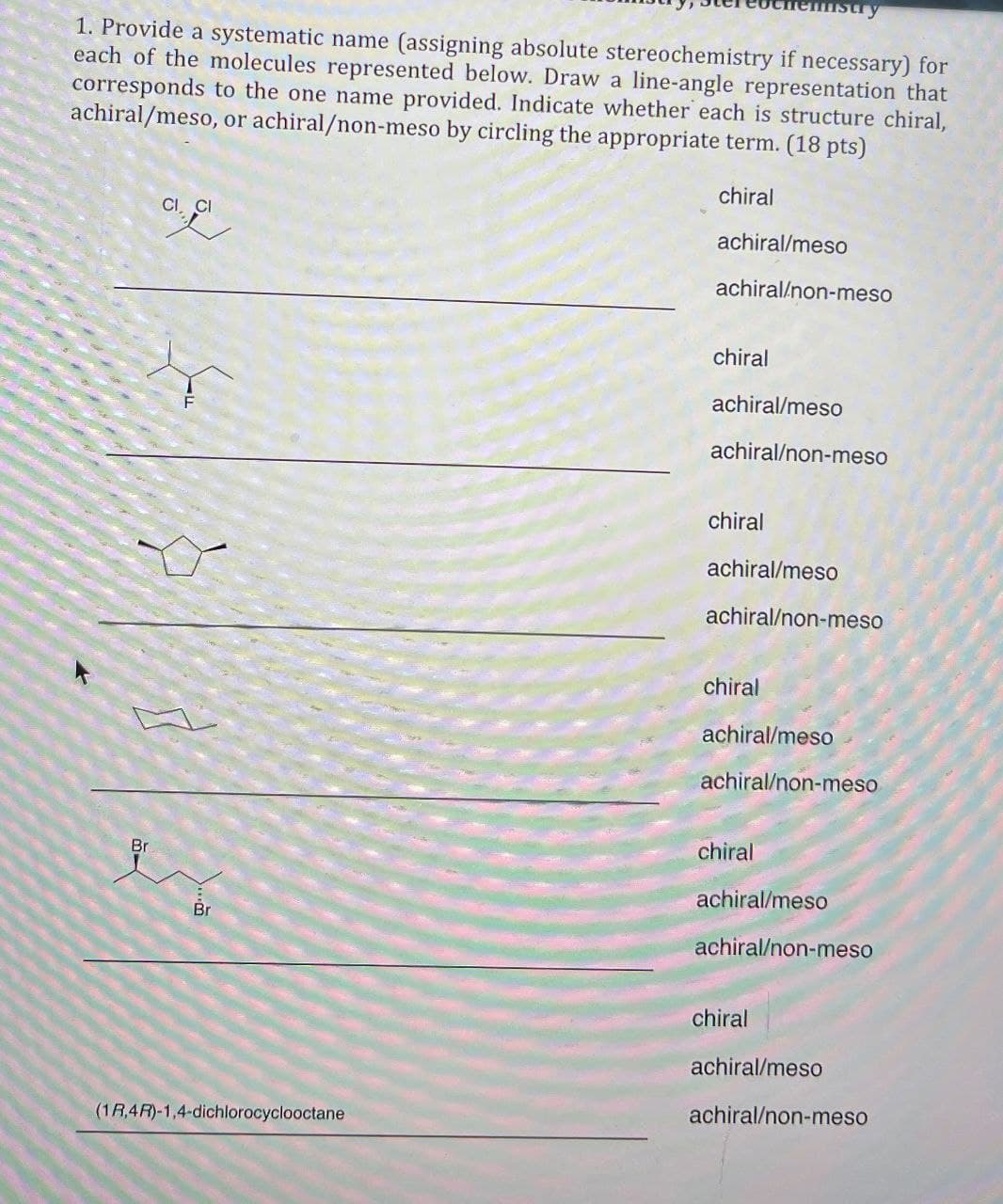 emistry
1. Provide a systematic name (assigning absolute stereochemistry if necessary) for
each of the molecules represented below. Draw a line-angle representation that
corresponds to the one name provided. Indicate whether each is structure chiral,
achiral/meso, or achiral/non-meso by circling the appropriate term. (18 pts)
Cl.
chiral
achiral/meso
Br
...
achiral/non-meso
chiral
achiral/meso
achiral/non-meso
chiral
achiral/meso
achiral/non-meso
chiral
achiral/meso
achiral/non-meso
chiral
achiral/meso
achiral/non-meso
Br
chiral
achiral/meso
achiral/non-meso
(1R,4R)-1,4-dichlorocyclooctane