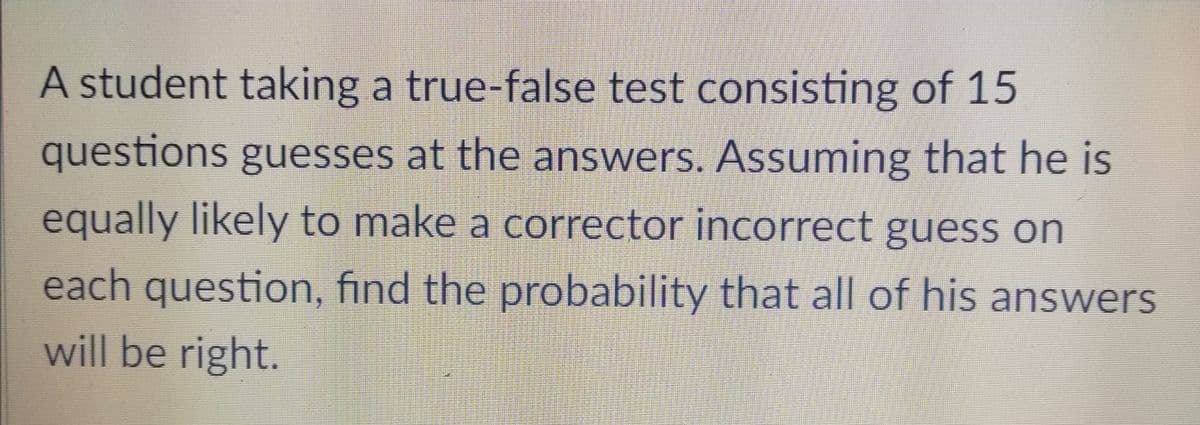 A student taking a true-false test consisting of 15
questions guesses at the answers. Assuming that he is
equally likely to make a corrector incorrect guess on
each question, find the probability that all of his answers
will be right.
