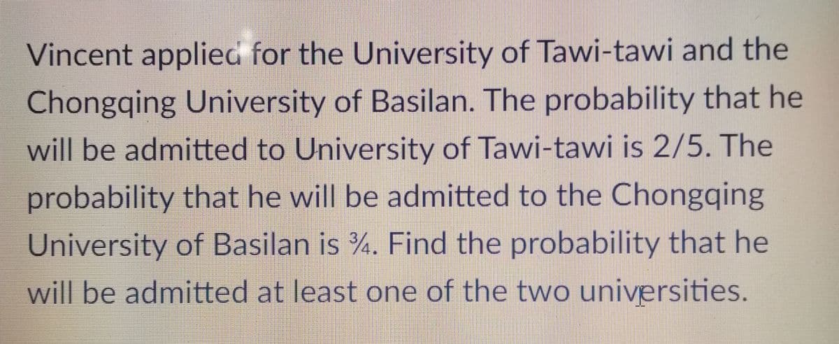 Vincent applied for the University of Tawi-tawi and the
Chongqing University of Basilan. The probability that he
will be admitted to University of Tawi-tawi is 2/5. The
probability that he will be admitted to the Chongqing
University of Basilan is %. Find the probability that he
will be admitted at least one of the two universities.
