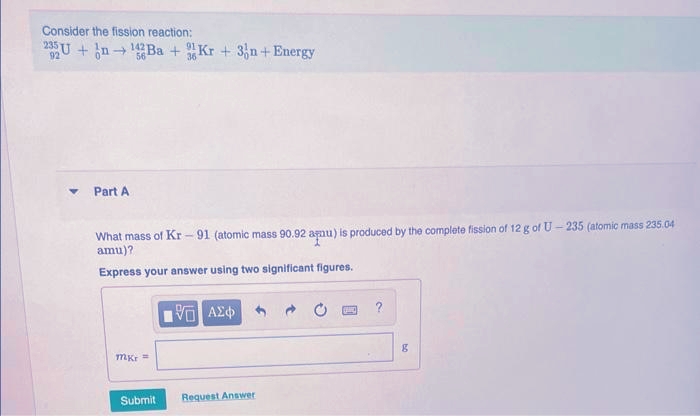 Consider the fission reaction:
235U+n142Ba + Kr + 3n+ Energy
92
Part A
What mass of Kr - 91 (atomic mass 90.92 agnu) is produced by the complete fission of 12 g of U-235 (atomic mass 235.04
amu)?
Express your answer using two significant figures.
mkr =
Submit
15. ΑΣΦΑ
Request Answer
g