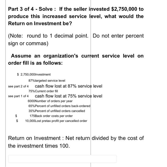 Part 3 of 4 Solve : If the seller invested $2,750,000 to
produce this increased service level, what would the
Return on Investment be?
(Note: round to 1 decimal point. Do not enter percent
sign or commas)
Assume an organization's current service level on
order fill is as follows:
$ 2,750,000lnvestment
87%targeted service level
see part 2 of 4
cash flow lost at 87% service level
75%Current order fill
see part 1 of 4 cash flow lost at 75% service level
6000Number of orders per year
65%Percent of unfilled orders back-ordered
35%Percent of unfilled orders cancelled
$
175Back order costs per order
10,000Lost pretax profit per cancelled order
Return on Investment : Net return divided by the cost of
the investment times 100.
