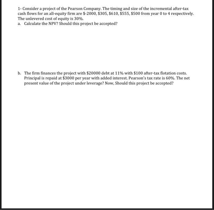 1- Consider a project of the Pearson Company. The timing and size of the incremental after-tax
cash flows for an all-equity firm are $-2000, $305, $610, $555, $500 from year 0 to 4 respectively.
The unlevered cost of equity is 30%.
a. Calculate the NPV? Should this project be accepted?
b. The firm finances the project with $20000 debt at 11% with $100 after-tax flotation costs.
Principal is repaid at $3000 per year with added interest. Pearson's tax rate is 60%. The net
present value of the project under leverage? Now, Should this project be accepted?
