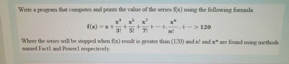 Write a program that computes and prints the value of the series f(x) using the following formula:
x x x7
f(x) =x+
3!
+. > 120
5!
7!
n!
Where the seres will be stopped when f(x) result is greater than (120) and n! and x" are found using methods
named Fact1 and Powerl respectively
