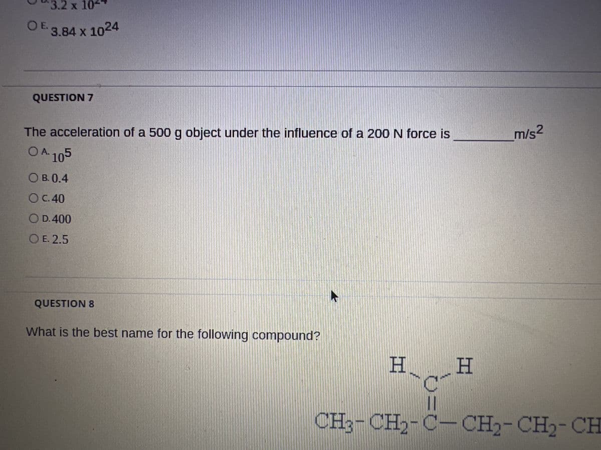 3.2 x 10-
OE. 3.84 x 1024
QUESTION 7
The acceleration of a 500 g object under the influence of a 200 N force is
OA-105
OB. 0.4
O C.40
O D. 400
OE. 2.5
QUESTION 8
What is the best name for the following compound?
H
OF
H
m/s2
CH3-CH2-C-CH2-CH₂-CH