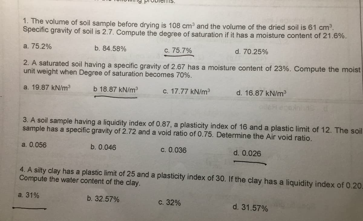 1. The volume of soil sample before drying is 108 cm³ and the volume of the dried soil is 61 cm³.
Specific gravity of soil is 2.7. Compute the degree of saturation if it has a moisture content of 21.6%.
a. 75.2%
b. 84.58%
2. A saturated soil having a specific gravity of 2.67 has a moisture content of 23%. Compute the moist
unit weight when Degree of saturation becomes 70%.
a. 19.87 kN/m³
b 18.87 kN/m³
c. 17.77 kN/m³
c. 75.7%
b. 0.046
a. 31%
3. A soil sample having a liquidity index of 0.87, a plasticity index of 16 and a plastic limit of 12. The soil
sample has a specific gravity of 2.72 and a void ratio of 0.75. Determine the Air void ratio.
a. 0.056
c. 0.036
d. 70.25%
d. 16.87 kN/m³
c. 32%
4. A silty clay has a plastic limit of 25 and a plasticity index of 30. If the clay has a liquidity index of 0.20.
Compute the water content of the clay.
b. 32.57%
d. 0.026
d. 31.57%