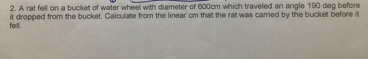 2. A rat fell on a bucket of water wheel with diameter of 600cm which traveled an angle 190 deg before
it dropped from the bucket. Calculate from the linear cm that the rat was carried by the bucket before it
fell.