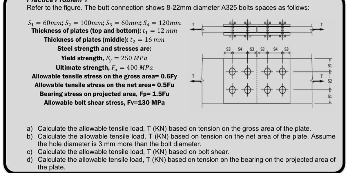 Refer to the figure. The butt connection shows 8-22mm diameter A325 bolts spaces as follows:
=
S₁ = 60mm; S₂ 100mm; S3 = 60mm; S4 = 120mm
Thickness of plates (top and bottom): t₁ = 12 mm
Thickness of plates (middle): t₂ = 16 mm
Steel strength and stresses are:
Yield strength, Fy = 250 MPa
Ultimate strength, Fu = 400 MPa
Allowable tensile stress on the gross area= 0.6Fy
Allowable tensile stress on the net area= 0.5Fu
Bearing stress on projected area, Fp= 1.5Fu
Allowable bolt shear stress, Fv=130 MPa
Tin
10
S4 S3 S3 S4 S3
+ 6
0 0 0
T
S1
3.
S1
a) Calculate the allowable tensile load, T (KN) based on tension on the gross area of the plate.
b) Calculate the allowable tensile load, T (KN) based on tension on the net area of the plate. Assume
the hole diameter is 3 mm more than the bolt diameter.
c) Calculate the allowable tensile load, T (KN) based on bolt shear.
d) Calculate the allowable tensile load, T (KN) based on tension on the bearing on the projected area of
the plate.