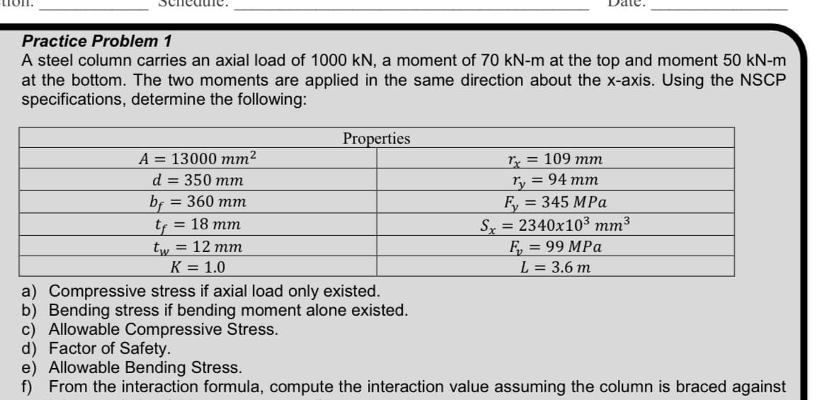 Practice Problem 1
A steel column carries an axial load of 1000 kN, a moment of 70 kN-m at the top and moment 50 kN-m
at the bottom. The two moments are applied in the same direction about the x-axis. Using the NSCP
specifications, determine the following:
A = 13000 mm²
d = 350 mm
= 360 mm
bf
tf = 18 mm
tw = 12 mm
K = 1.0
Properties
a) Compressive stress if axial load only existed.
b) Bending stress if bending moment alone existed.
c) Allowable Compressive Stress.
d) Factor of Safety.
rx = 109 mm
ry = 94 mm
F₂ =
Sx = 2340x10³ mm³
F₂ = 99 MPa
L = 3.6m
= 345 MPa
e) Allowable Bending Stress.
f) From the interaction formula, compute the interaction value assuming the column is braced against