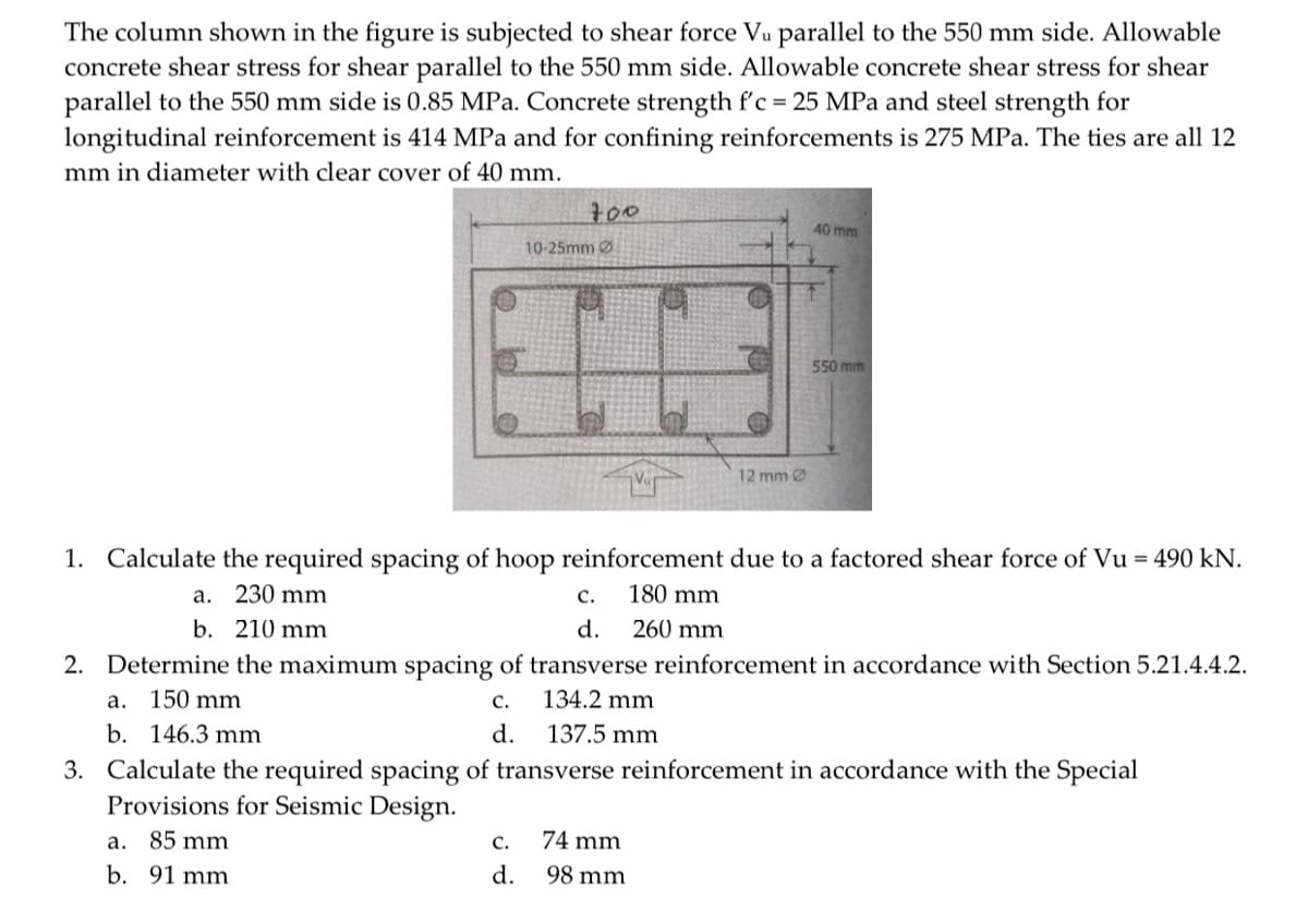 The column shown in the figure is subjected to shear force Vu parallel to the 550 mm side. Allowable
concrete shear stress for shear parallel to the 550 mm side. Allowable concrete shear stress for shear
parallel to the 550 mm side is 0.85 MPa. Concrete strength f'c = 25 MPa and steel strength for
longitudinal reinforcement is 414 MPa and for confining reinforcements is 275 MPa. The ties are all 12
mm in diameter with clear cover of 40 mm.
700
10-25mm Ø
C.
d.
12 mm Ø
74 mm
98 mm
40 mm
1. Calculate the required spacing of hoop reinforcement due to a factored shear force of Vu = 490 kN.
a. 230 mm
C.
180 mm
b. 210 mm
d.
260 mm
2. Determine the maximum spacing of transverse reinforcement in accordance with Section 5.21.4.4.2.
a. 150 mm
C.
134.2 mm
b. 146.3 mm
d.
137.5 mm
3. Calculate the required spacing of transverse reinforcement in accordance with the Special
Provisions for Seismic Design.
a. 85 mm
b. 91 mm
550 mm