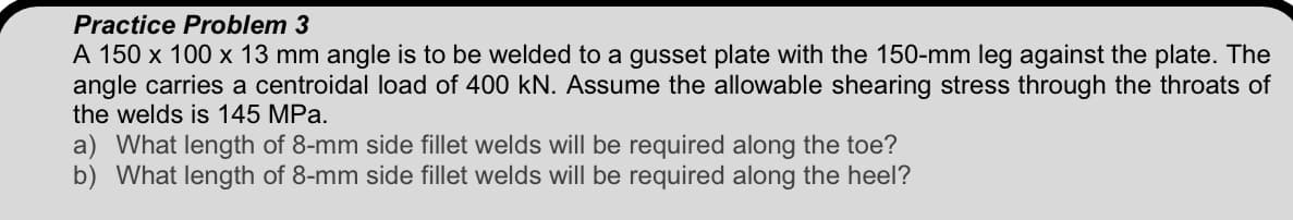 Practice Problem 3
A 150 x 100 x 13 mm angle is to be welded to a gusset plate with the 150-mm leg against the plate. The
angle carries a centroidal load of 400 KN. Assume the allowable shearing stress through the throats of
the welds is 145 MPa.
a) What length of 8-mm side fillet welds will be required along the toe?
b) What length of 8-mm side fillet welds will be required along the heel?