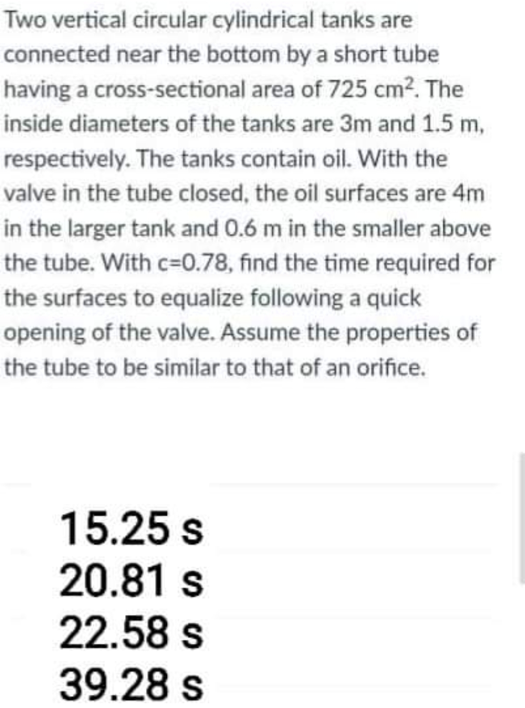 Two vertical circular cylindrical tanks are
connected near the bottom by a short tube
having a cross-sectional area of 725 cm2. The
inside diameters of the tanks are 3m and 1.5 m,
respectively. The tanks contain oil. With the
valve in the tube closed, the oil surfaces are 4m
in the larger tank and 0.6 m in the smaller above
the tube. With c=0.78, find the time required for
the surfaces to equalize following a quick
opening of the valve. Assume the properties of
the tube to be similar to that of an orifice.
15.25 s
20.81 s
22.58s
39.28 s
