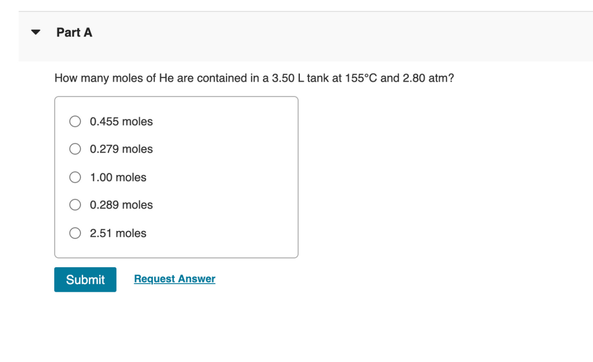 Part A
How many moles of He are contained in a 3.50 L tank at 155°C and 2.80 atm?
0.455 moles
0.279 moles
O 1.00 moles
0.289 moles
2.51 moles
Submit
Request Answer
