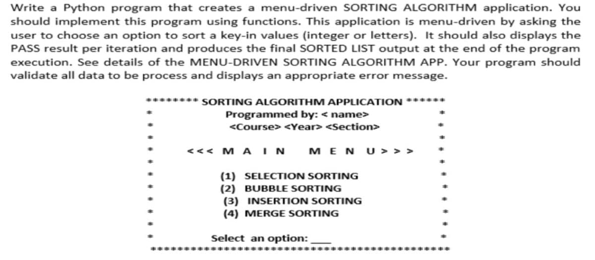 Write a Python program that creates a menu-driven SORTING ALGORITHM application. You
should implement this program using functions. This application is menu-driven by asking the
user to choose an option to sort a key-in values (integer or letters). It should also displays the
PASS result per iteration and produces the final SORTED LIST output at the end of the program
execution. See details of the MENU-DRIVEN SORTING ALGORITHM APP. Your program should
validate all data to be process and displays an appropriate error message.
******** SORTING ALGORITHM APPLICATION ******
Programmed by: <name>
<Course> <Year> <Section>
<<< M A IN
MENU>>>
(1) SELECTION SORTING
(2) BUBBLE SORTING
(3) INSERTION SORTING
(4) MERGE SORTING
Select an option: