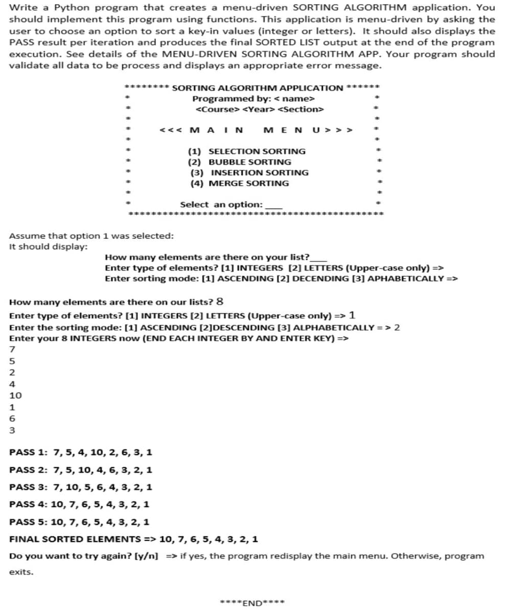 Write a Python program that creates a menu-driven SORTING ALGORITHM application. You
should implement this program using functions. This application is menu-driven by asking the
user to choose an option to sort a key-in values (integer or letters). It should also displays the
PASS result per iteration and produces the final SORTED LIST output at the end of the program
execution. See details of the MENU-DRIVEN SORTING ALGORITHM APP. Your program should
validate all data to be process and displays an appropriate error message.
Assume that option
It should display:
******** SORTING ALGORITHM APPLICATION ******
7
5
2
4
10
1
6
3
Programmed by: <name>
<Course> <Year> <Section>
<<< M A IN
MENU>>>
(1) SELECTION SORTING
(2) BUBBLE SORTING
(3) INSERTION SORTING
(4) MERGE SORTING
Select an option:
1 was selected:
How many elements are there on your list?
Enter type of elements? [1] INTEGERS [2] LETTERS (Upper-case only) =>
Enter sorting mode: [1] ASCENDING [2] DECENDING [3] APHABETICALLY =>
How many elements are there on our lists? 8
Enter type of elements? [1] INTEGERS [2] LETTERS (Upper-case only) => 1
Enter the sorting mode: [1] ASCENDING [2]DESCENDING [3] ALPHABETICALLY => 2
Enter your 8 INTEGERS now (END EACH INTEGER BY AND ENTER KEY) =>
PASS 1: 7, 5, 4, 10, 2, 6, 3, 1
PASS 2: 7, 5, 10, 4, 6, 3, 2, 1
PASS 3: 7, 10, 5, 6, 4, 3, 2, 1
PASS 4: 10, 7, 6, 5, 4, 3, 2, 1
PASS 5: 10, 7, 6, 5, 4, 3, 2, 1
FINAL SORTED ELEMENTS => 10, 7, 6, 5, 4, 3, 2, 1
Do you want to try again? [y/n] => if yes, the program redisplay the main menu. Otherwise, program
exits.
****END****