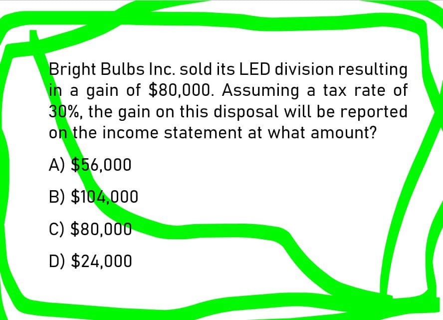 Bright Bulbs Inc. sold its LED division resulting
in a gain of $80,000. Assuming a tax rate of
30%, the gain on this disposal will be reported
on the income statement at what amount?
A) $56,000
B) $104,000
C) $80,000
D) $24,000