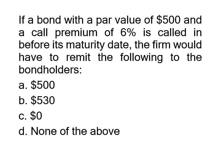 If a bond with a par value of $500 and
a call premium of 6% is called in
before its maturity date, the firm would
have to remit the following to the
bondholders:
a. $500
b. $530
c. $0
d. None of the above