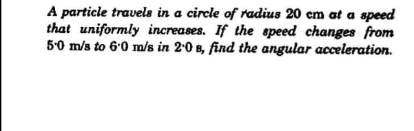 A particie travels in a circle of radius 20 cm at a speed
that uniformly increases. If the speed changes from
5-0 m/s to 6.0 m/s in 2.0 8, find the angular acceleration.
