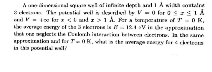 A one-dimensional square well of infinite depth and 1 Å width contains
3 electrons. The potential well is described by V = 0 for 0 < x < 1 Å
and V = +0 for a < 0 and r > 1 Å. For a temperature of T = 0 K,
the average energy of the 3 electrons is E = 12.4 cV in the approxination
that one neglects the Coulomb interaction between clectrons. In the same
approximation and for T = 0 K, what is the average cuergy for 4 electrons
in this potential well?
