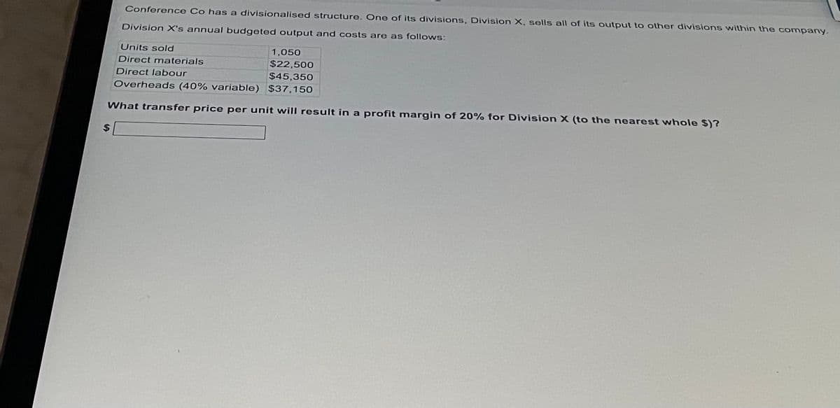 Conference Co has a divisionalised structure. One of its divisions, Division X, sells all of its output to other divisions within the company.
Division X's annual budgeted output and costs are as follows:
Units sold
1,050
$22,500
Direct materials
Direct labour
$45,350
Overheads (40% variable)
$37,150
What transfer price per unit will result in a profit margin of 20% for Division X (to the nearest whole $)?
$