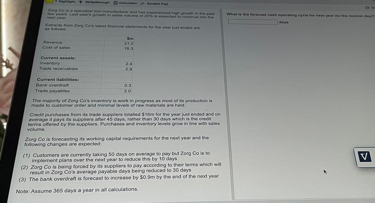 Highlight T Strikethrough
Calculator
Scratch Pad
Zorg Co is a specialist tool manufacturer and has experienced high growth in the past
few years. Last year's growth in sales volume of 20% is expected to continue into the
next year.
Extracts from Zorg Co's latest financial statements for the year just ended are
as follows:
$m
21.2
Revenue
Cost of sales
18.3
Current assets:
Inventory
2.4
Trade receivables
2.9
Current liabilities:
Bank overdraft
0.3
2.0
Trade payables
The majority of Zorg Co's inventory is work in progress as most of its production is
made to customer order and minimal levels of raw materials are held.
Credit purchases from its trade suppliers totalled $16m for the year just ended and on
average it pays its suppliers after 45 days, rather than 30 days which is the credit
terms offered by the suppliers. Purchases and inventory levels grow in line with sales
volume.
Zorg Co is forecasting its working capital requirements for the next year and the
following changes are expected:
(1) Customers are currently taking 50 days on average to pay but Zorg Co is
implement plans over the next year to reduce this by 10 days
(2) Zorg Co is being forced by its suppliers to pay according to their terms which will
result in Zorg Co's average payable days being reduced to 30 days
(3) The bank overdraft is forecast to increase by $0.9m by the end of the next year
Note: Assume 365 days a year in all calculations.
CI
What is the forecast cash operating cycle for next year (to the nearest day)?
days