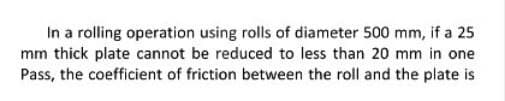 In a rolling operation using rolls of diameter 500 mm, if a 25
mm thick plate cannot be reduced to less than 20 mm in one
Pass, the coefficient of friction between the roll and the plate is